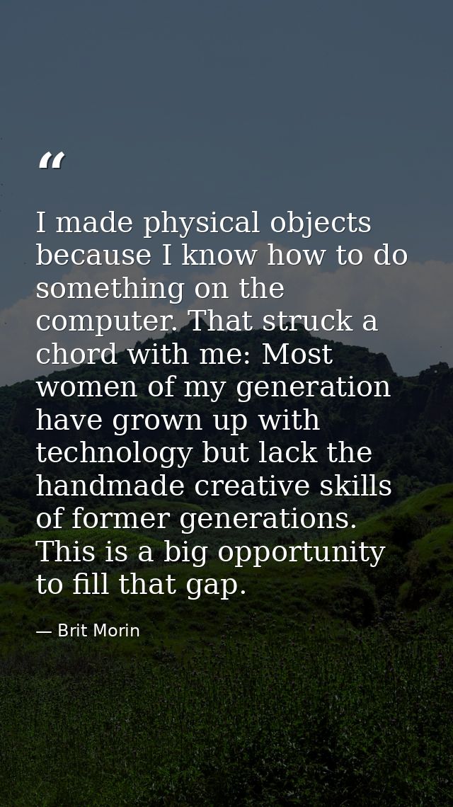 I made physical objects because I know how to do something on the computer. That struck a chord with me: Most women of m — Brit Morin