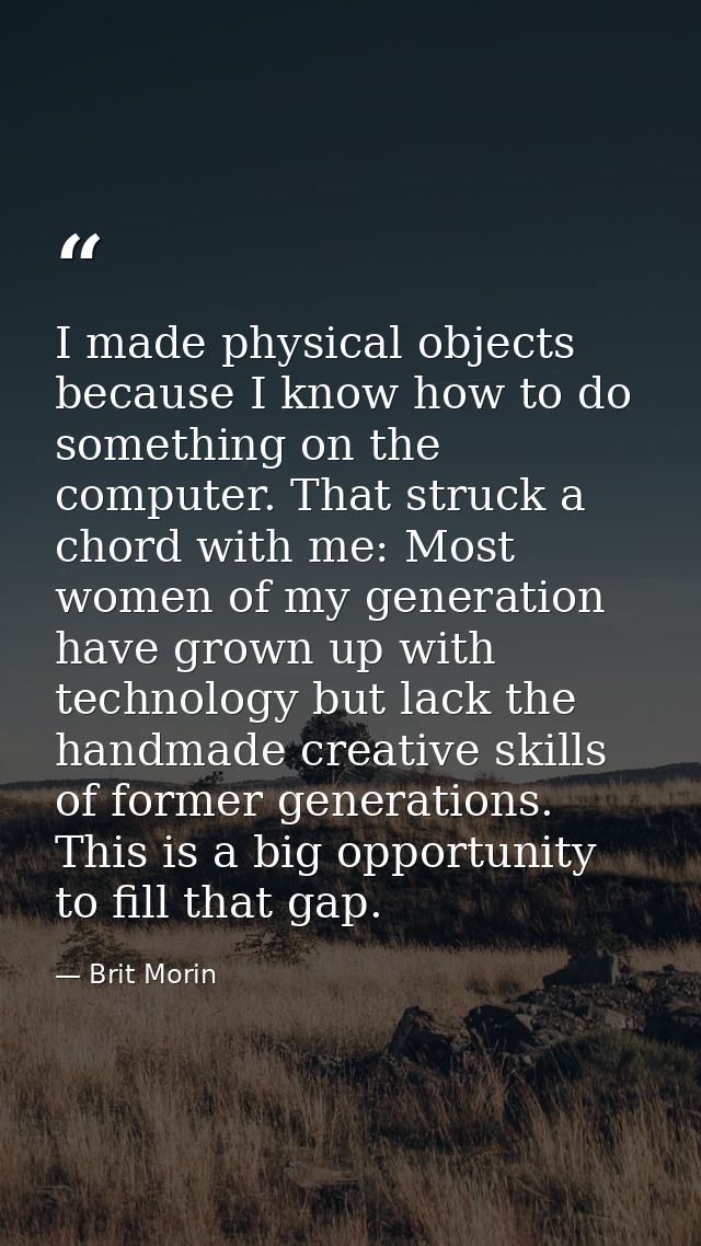 I made physical objects because I know how to do something on the computer. That struck a chord with me: Most women of m — Brit Morin