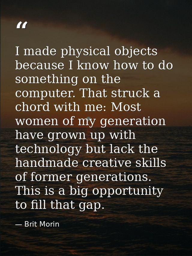 I made physical objects because I know how to do something on the computer. That struck a chord with me: Most women of m — Brit Morin