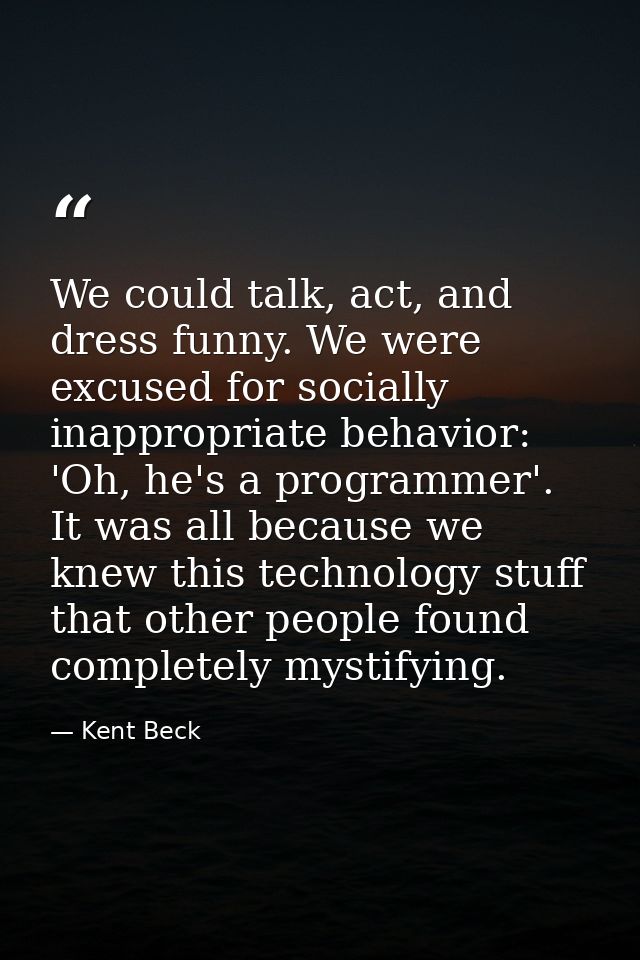 We could talk, act, and dress funny. We were excused for socially inappropriate behavior: 'Oh, he's a programmer'. It wa — Kent Beck