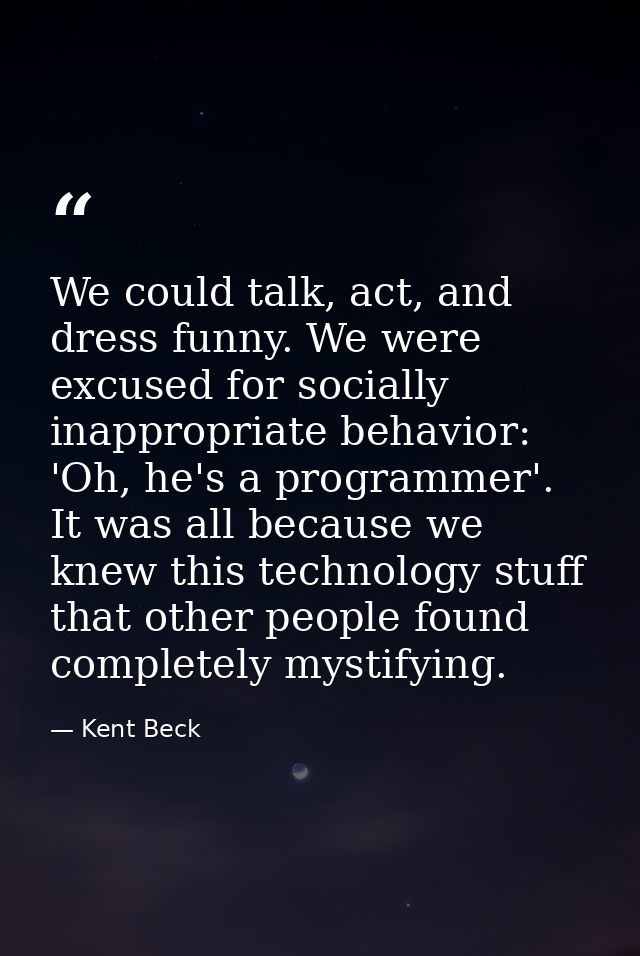 We could talk, act, and dress funny. We were excused for socially inappropriate behavior: 'Oh, he's a programmer'. It wa — Kent Beck