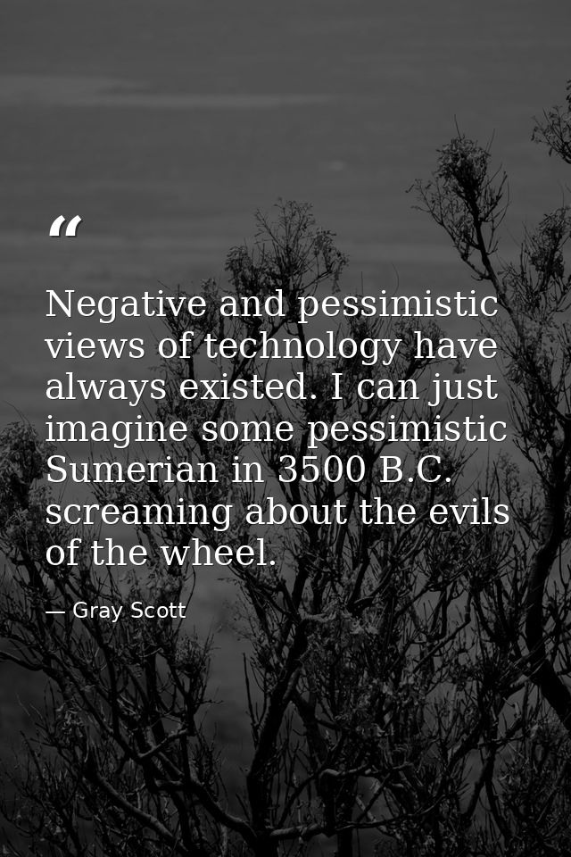Negative and pessimistic views of technology have always existed. I can just imagine some pessimistic Sumerian in 3500 B — Gray Scott