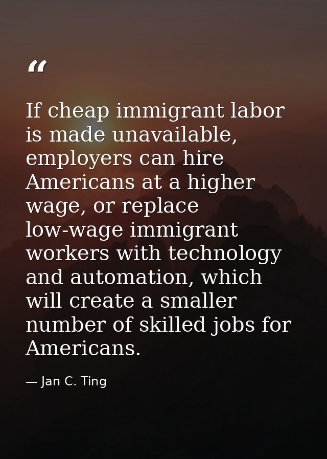 If cheap immigrant labor is made unavailable, employers can hire Americans at a higher wage, or replace low-wage immigra — Jan C. Ting