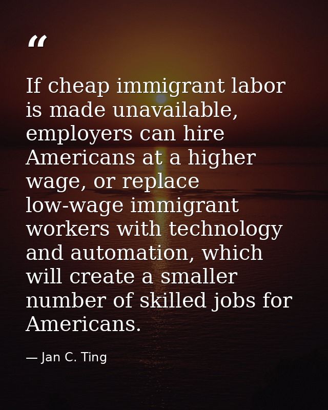 If cheap immigrant labor is made unavailable, employers can hire Americans at a higher wage, or replace low-wage immigra — Jan C. Ting