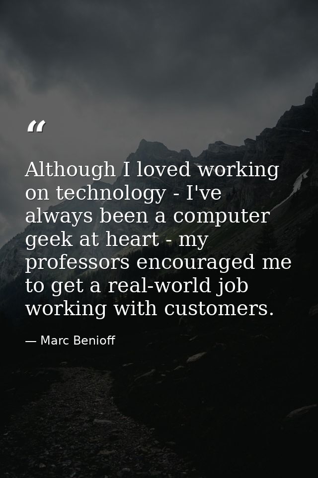 Although I loved working on technology - I've always been a computer geek at heart - my professors encouraged me to get  — Marc Benioff