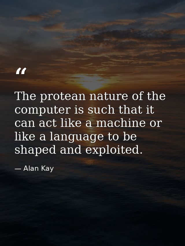 The protean nature of the computer is such that it can act like a machine or like a language to be shaped and exploited. — Alan Kay