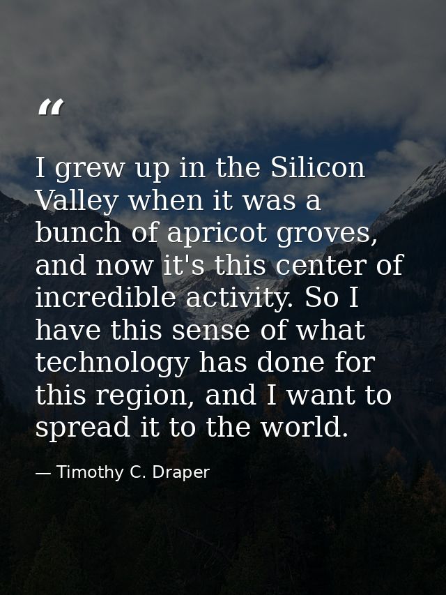 I grew up in the Silicon Valley when it was a bunch of apricot groves, and now it's this center of incredible activity.  — Timothy C. Draper