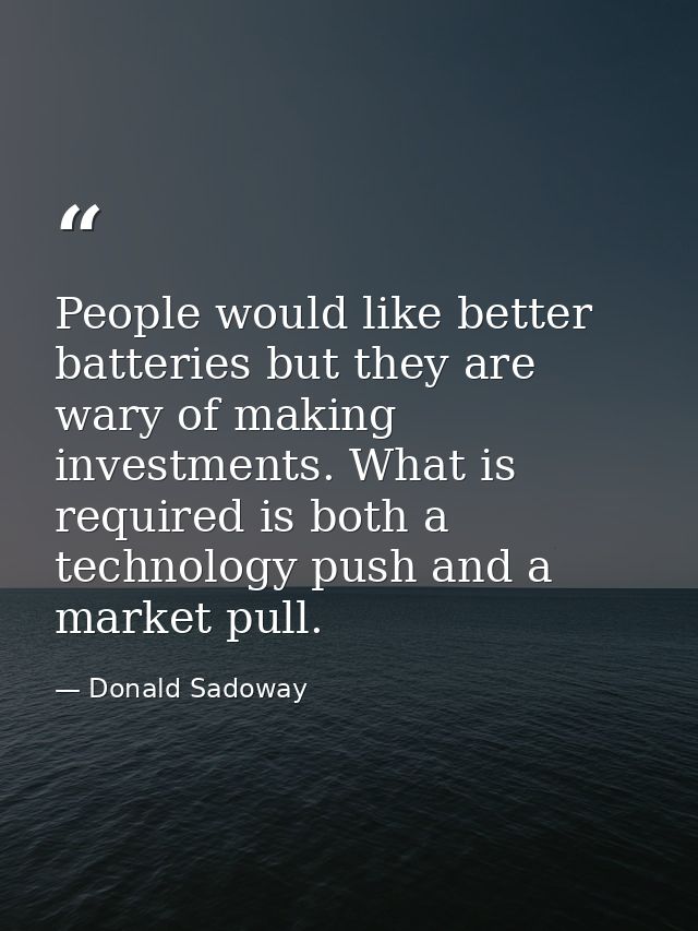 People would like better batteries but they are wary of making investments. What is required is both a technology push a — Donald Sadoway