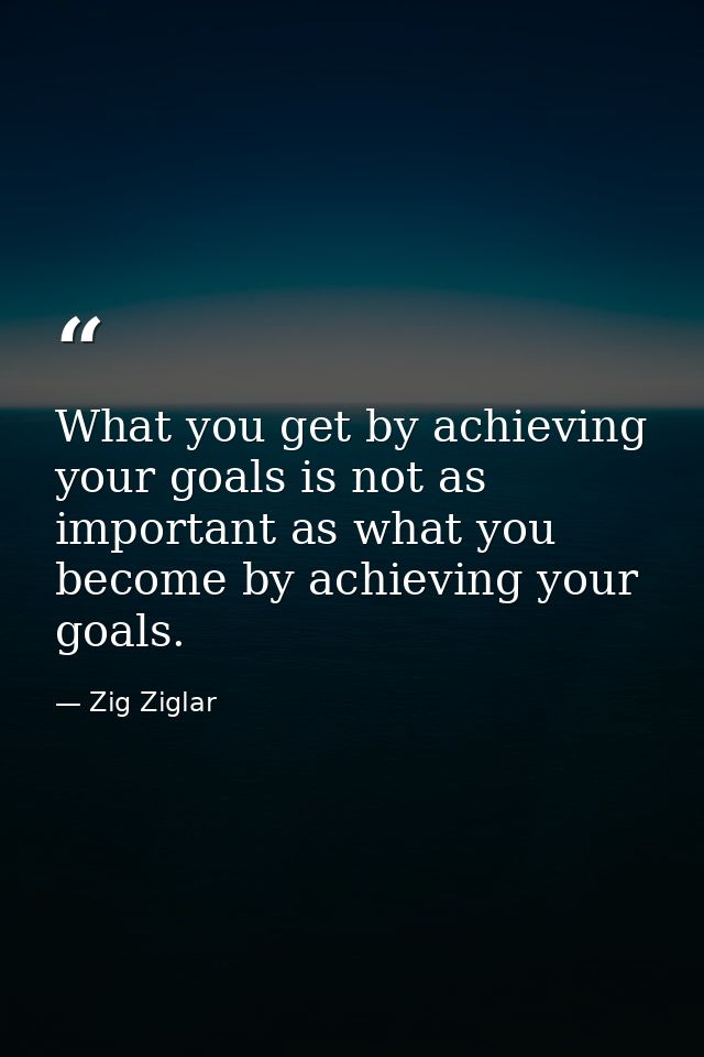What you get by achieving your goals is not as important as what you become by achieving your goals. — Zig Ziglar