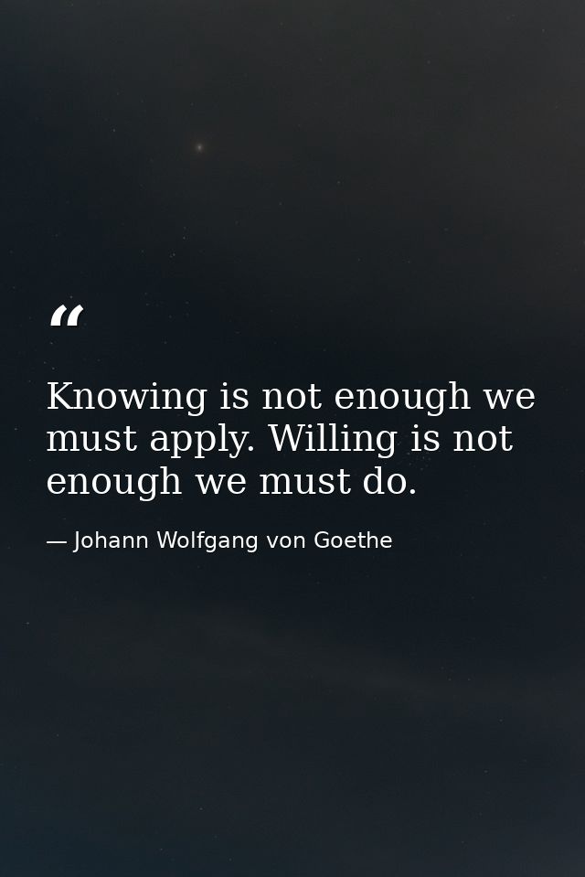 Knowing is not enough we must apply. Willing is not enough we must do. — Johann Wolfgang von Goethe