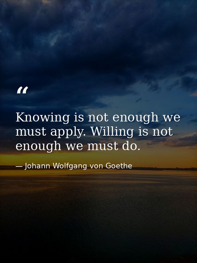 Knowing is not enough we must apply. Willing is not enough we must do. — Johann Wolfgang von Goethe