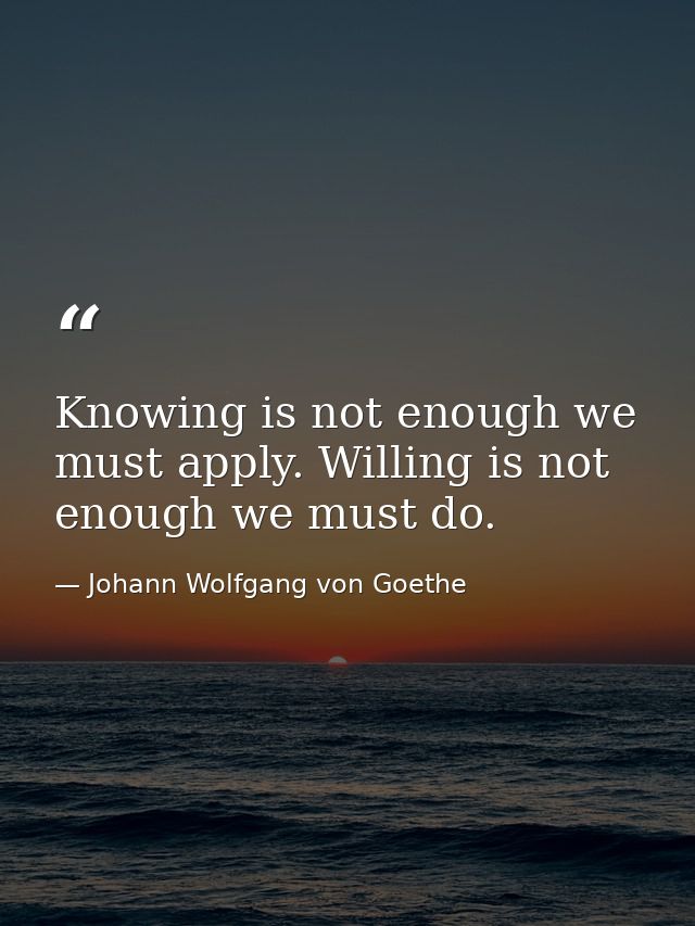 Knowing is not enough we must apply. Willing is not enough we must do. — Johann Wolfgang von Goethe
