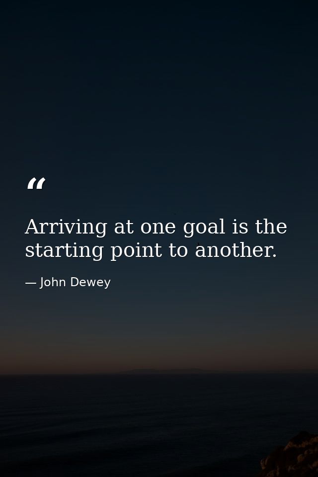 Arriving at one goal is the starting point to another. — John Dewey