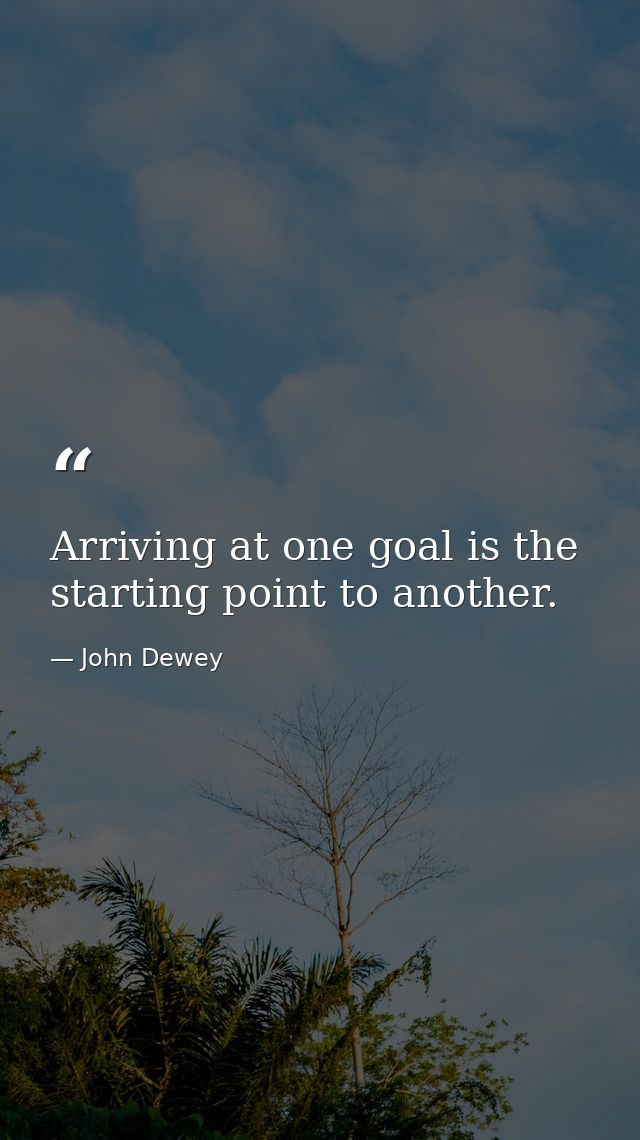Arriving at one goal is the starting point to another. — John Dewey