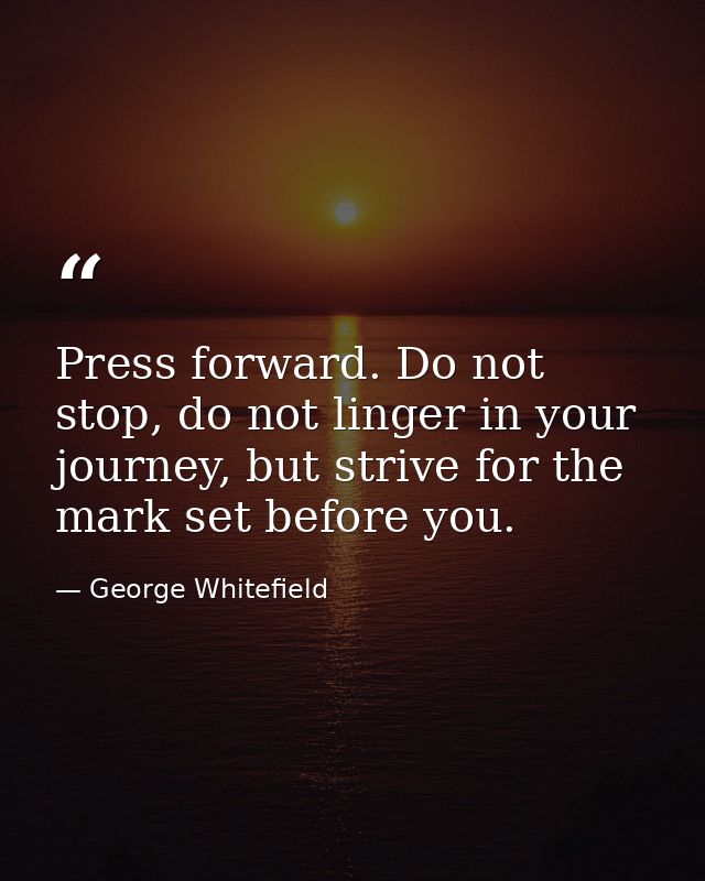 Press forward. Do not stop, do not linger in your journey, but strive for the mark set before you. — George Whitefield