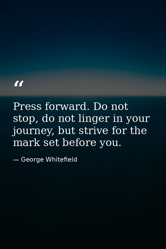 Press forward. Do not stop, do not linger in your journey, but strive for the mark set before you. — George Whitefield