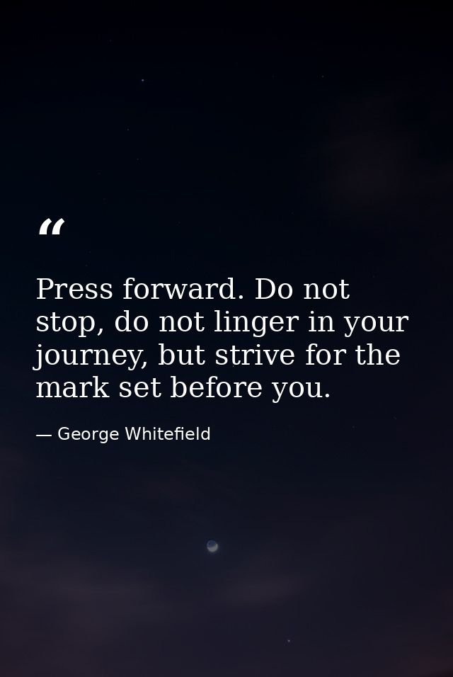 Press forward. Do not stop, do not linger in your journey, but strive for the mark set before you. — George Whitefield