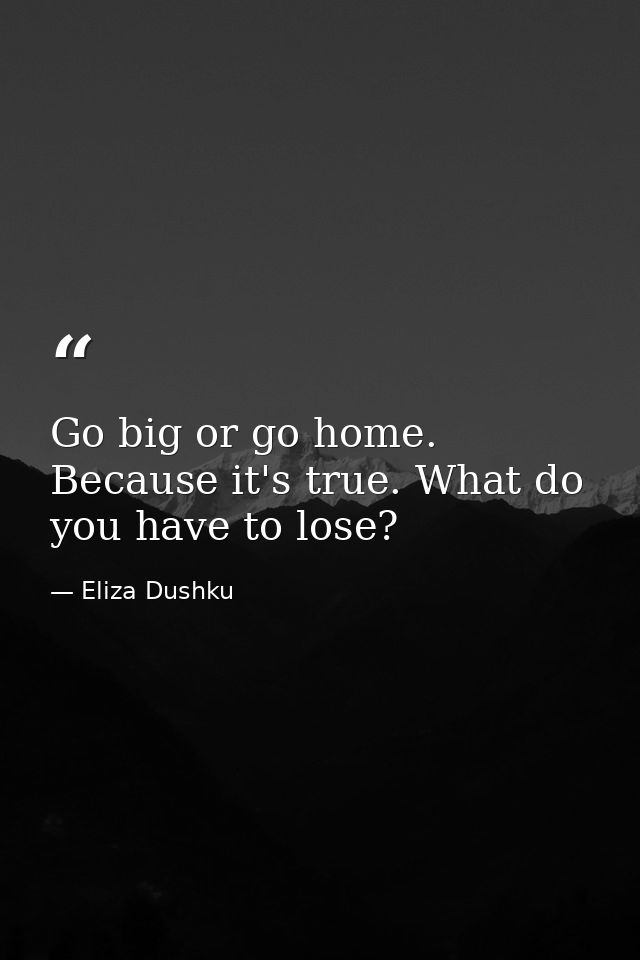 Go big or go home. Because it's true. What do you have to lose? — Eliza Dushku