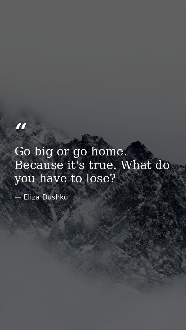 Go big or go home. Because it's true. What do you have to lose? — Eliza Dushku