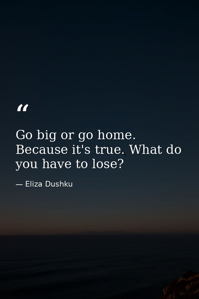 Go big or go home. Because it's true. What do you have to lose? — Eliza Dushku