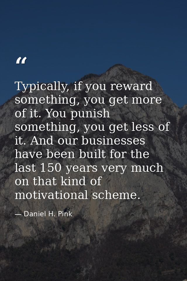 Typically, if you reward something, you get more of it. You punish something, you get less of it. And our businesses hav — Daniel H. Pink