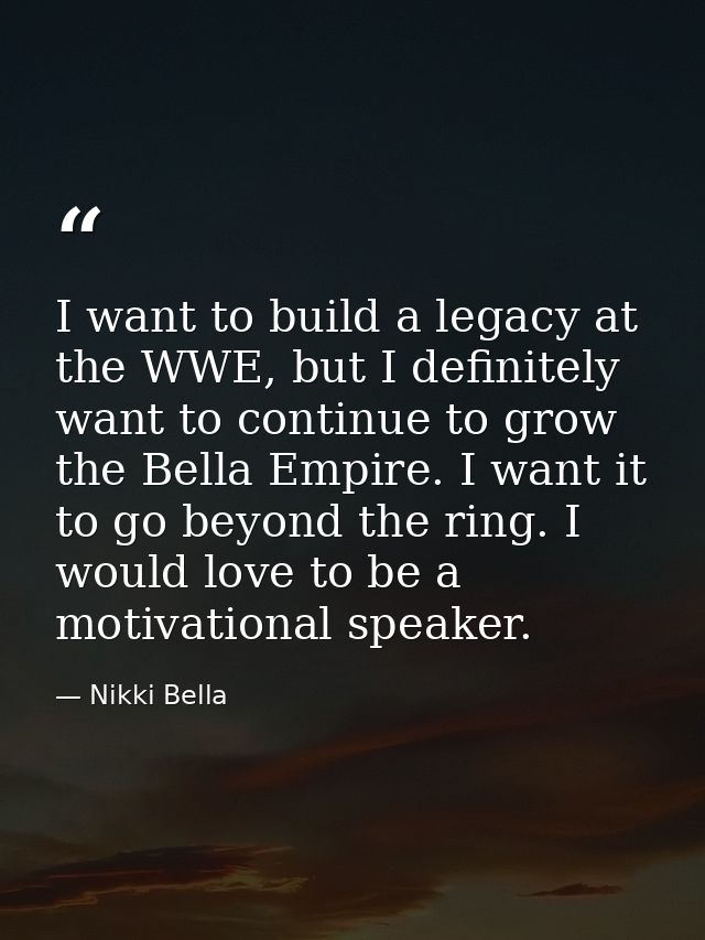 I want to build a legacy at the WWE, but I definitely want to continue to grow the Bella Empire. I want it to go beyond  — Nikki Bella