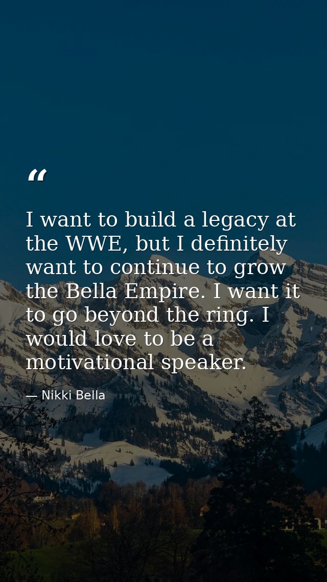 I want to build a legacy at the WWE, but I definitely want to continue to grow the Bella Empire. I want it to go beyond  — Nikki Bella