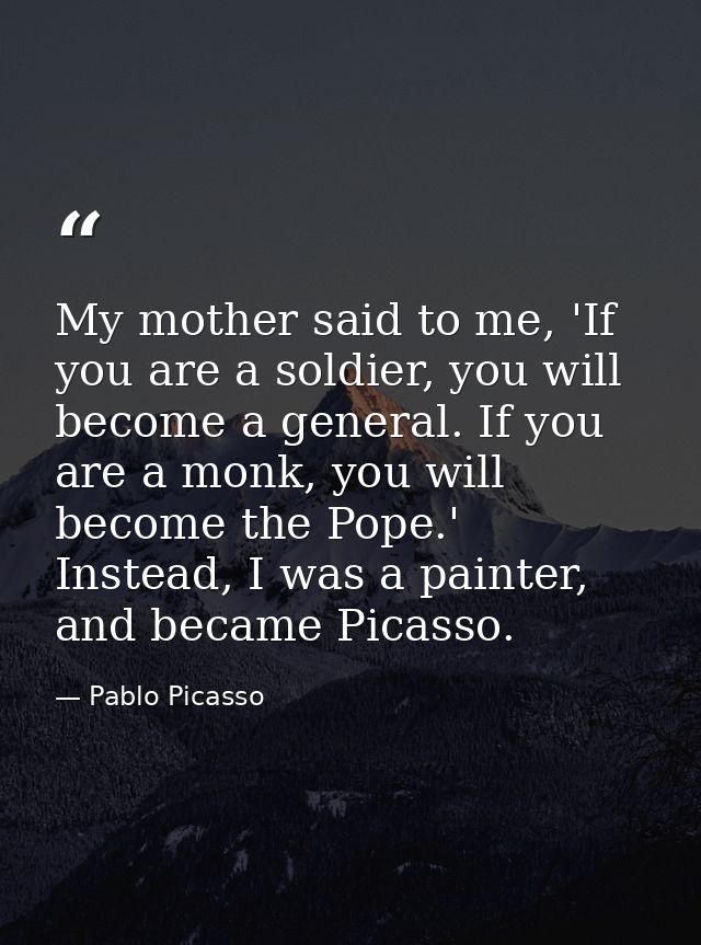 My mother said to me, 'If you are a soldier, you will become a general. If you are a monk, you will become the Pope.' In — Pablo Picasso