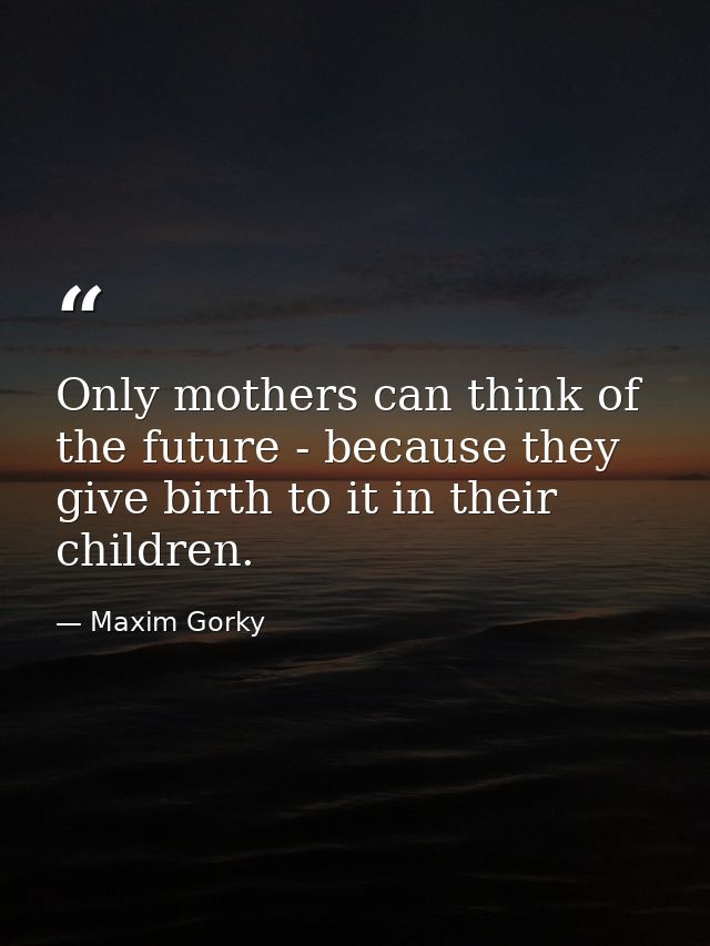 Only mothers can think of the future - because they give birth to it in their children. — Maxim Gorky