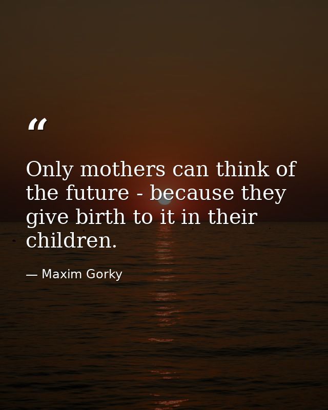 Only mothers can think of the future - because they give birth to it in their children. — Maxim Gorky