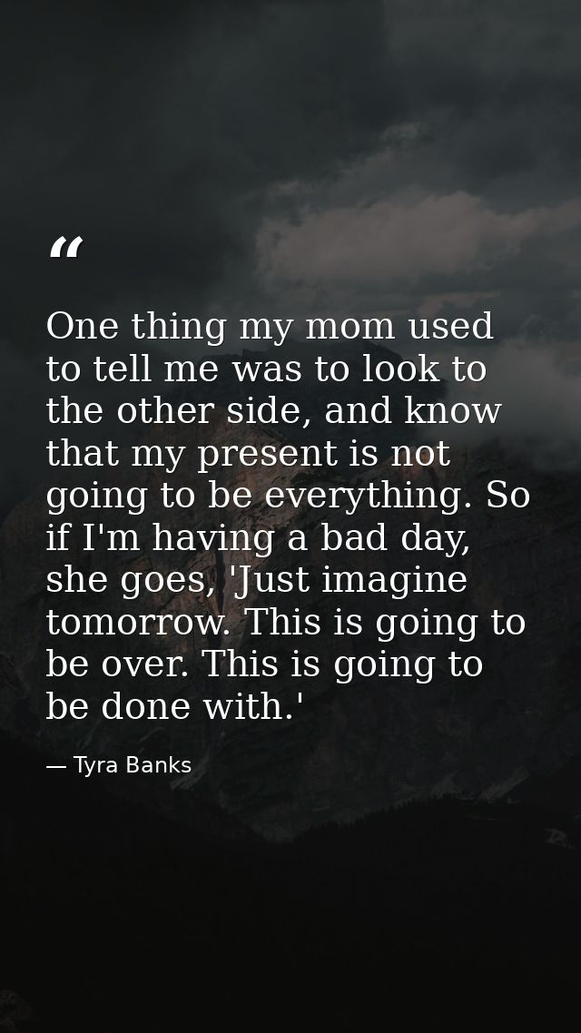 One thing my mom used to tell me was to look to the other side, and know that my present is not going to be everything.  — Tyra Banks