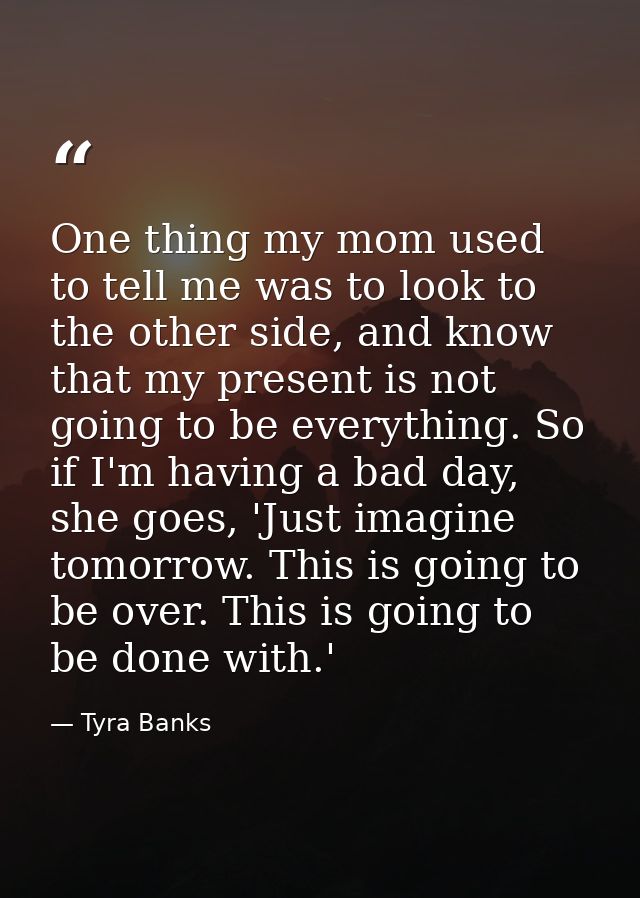 One thing my mom used to tell me was to look to the other side, and know that my present is not going to be everything.  — Tyra Banks