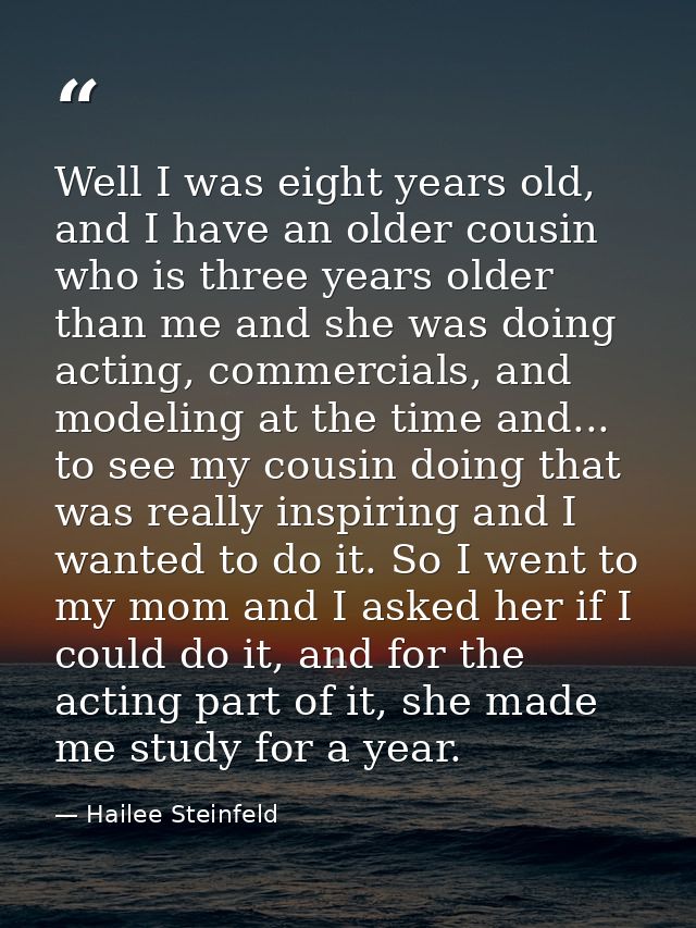 Well I was eight years old, and I have an older cousin who is three years older than me and she was doing acting, commer — Hailee Steinfeld