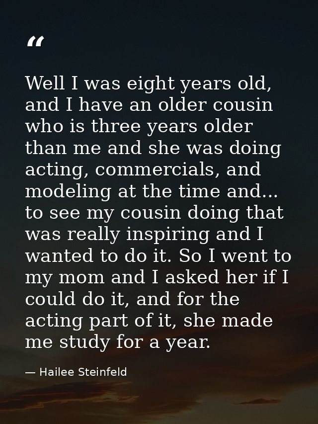 Well I was eight years old, and I have an older cousin who is three years older than me and she was doing acting, commer — Hailee Steinfeld