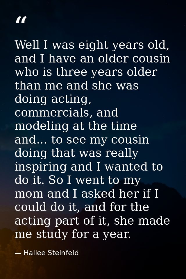 Well I was eight years old, and I have an older cousin who is three years older than me and she was doing acting, commer — Hailee Steinfeld