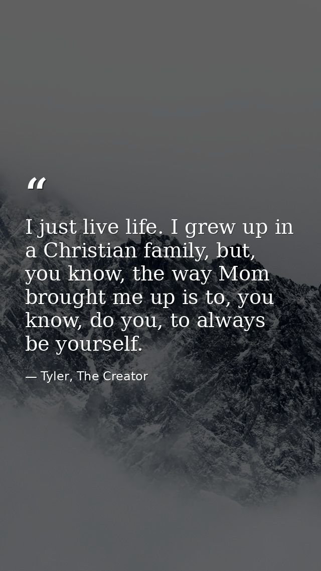 I just live life. I grew up in a Christian family, but, you know, the way Mom brought me up is to, you know, do you, to  — Tyler, The Creator