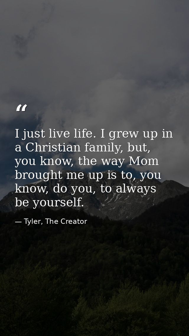I just live life. I grew up in a Christian family, but, you know, the way Mom brought me up is to, you know, do you, to  — Tyler, The Creator