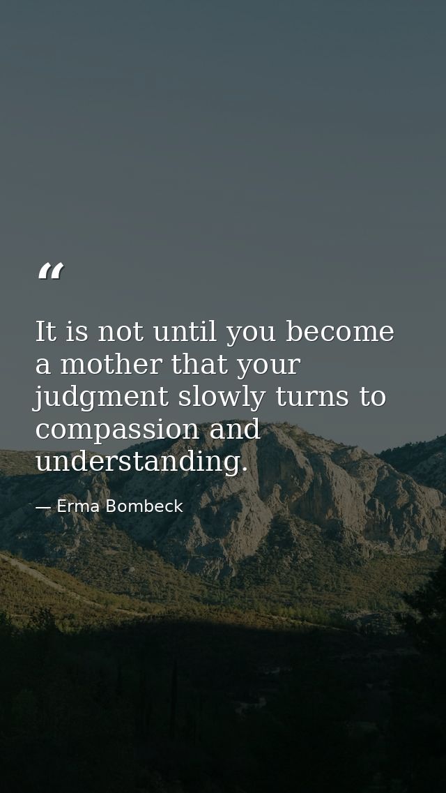 It is not until you become a mother that your judgment slowly turns to compassion and understanding. — Erma Bombeck