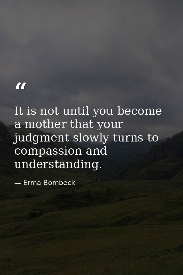 It is not until you become a mother that your judgment slowly turns to compassion and understanding. — Erma Bombeck