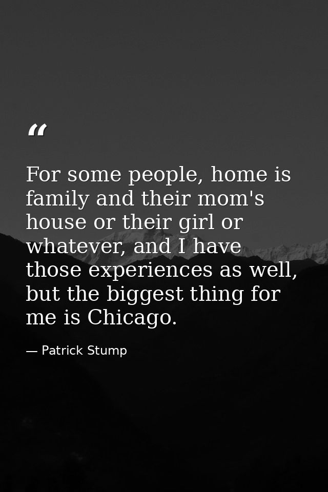 For some people, home is family and their mom's house or their girl or whatever, and I have those experiences as well, b — Patrick Stump