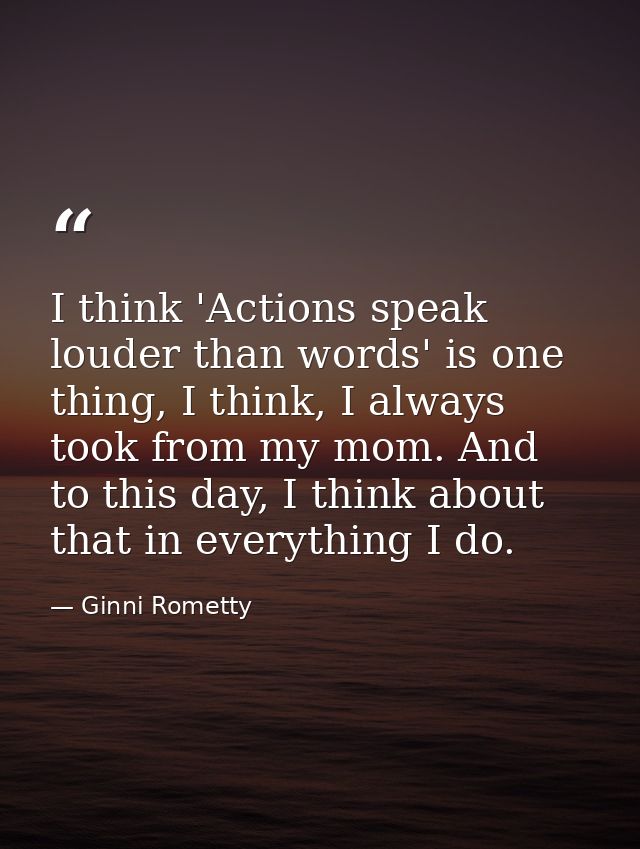 I think 'Actions speak louder than words' is one thing, I think, I always took from my mom. And to this day, I think abo — Ginni Rometty