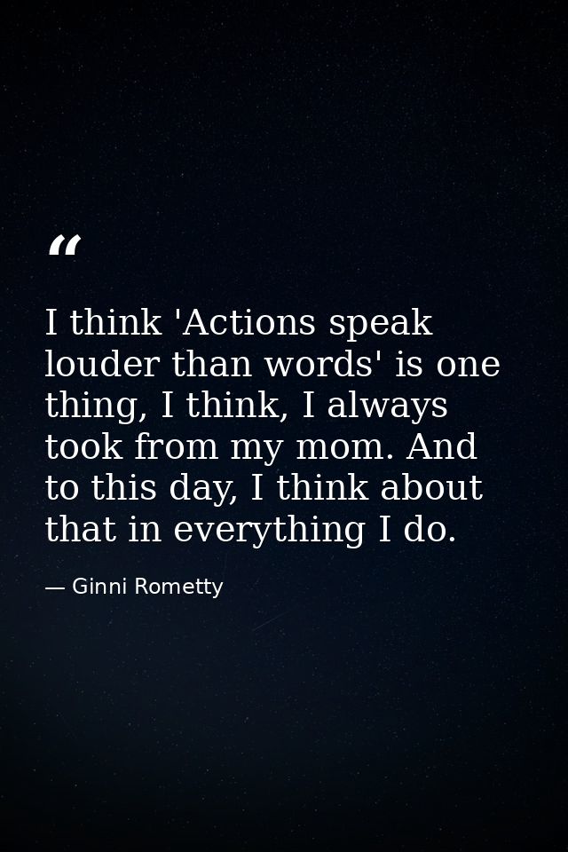 I think 'Actions speak louder than words' is one thing, I think, I always took from my mom. And to this day, I think abo — Ginni Rometty