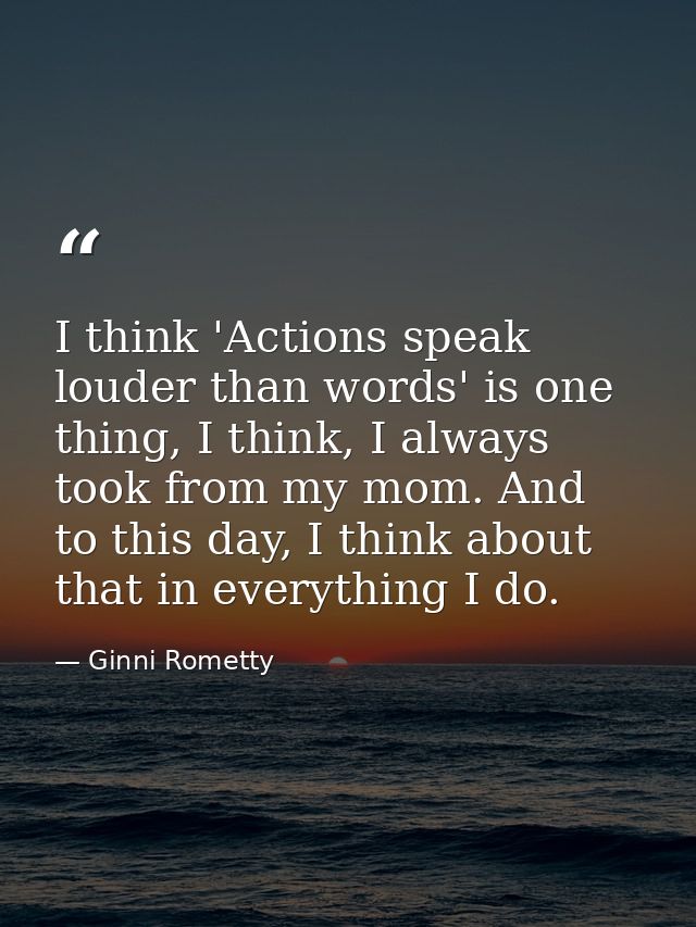 I think 'Actions speak louder than words' is one thing, I think, I always took from my mom. And to this day, I think abo — Ginni Rometty