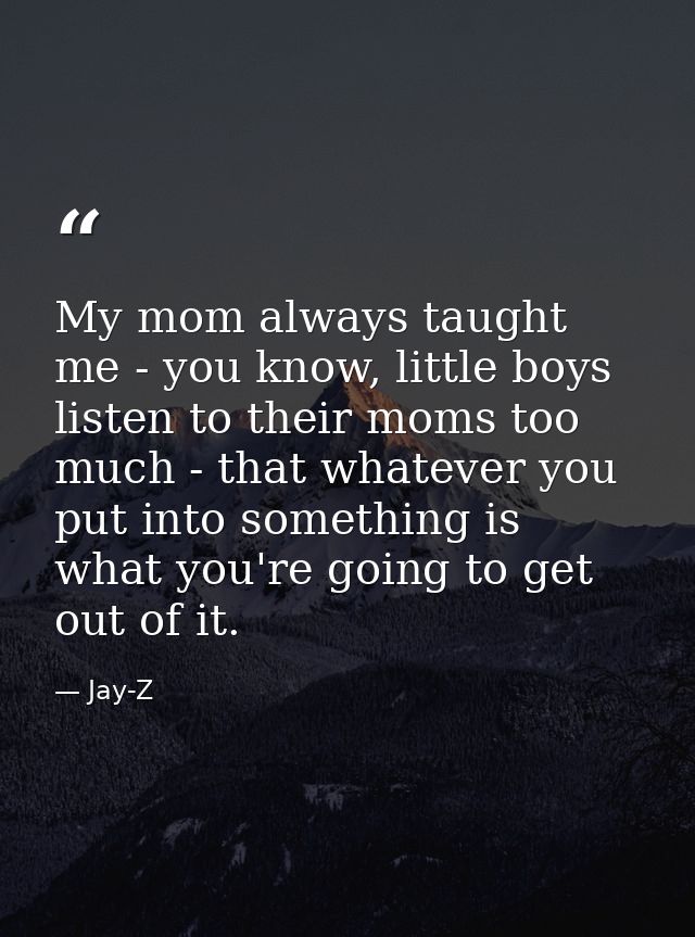 My mom always taught me - you know, little boys listen to their moms too much - that whatever you put into something is  — Jay-Z