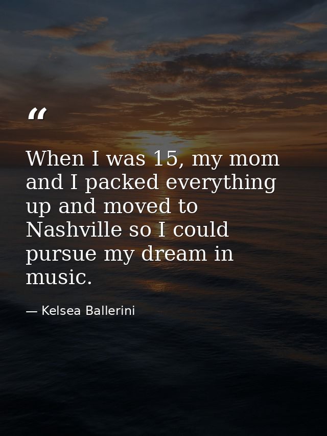 When I was 15, my mom and I packed everything up and moved to Nashville so I could pursue my dream in music. — Kelsea Ballerini