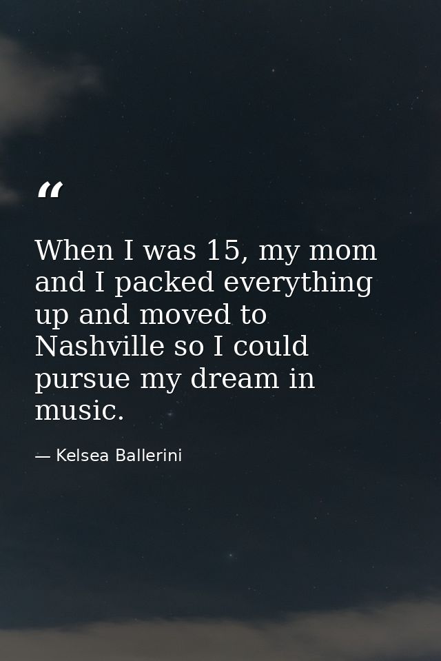 When I was 15, my mom and I packed everything up and moved to Nashville so I could pursue my dream in music. — Kelsea Ballerini