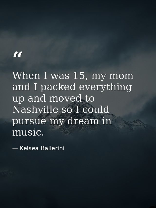 When I was 15, my mom and I packed everything up and moved to Nashville so I could pursue my dream in music. — Kelsea Ballerini