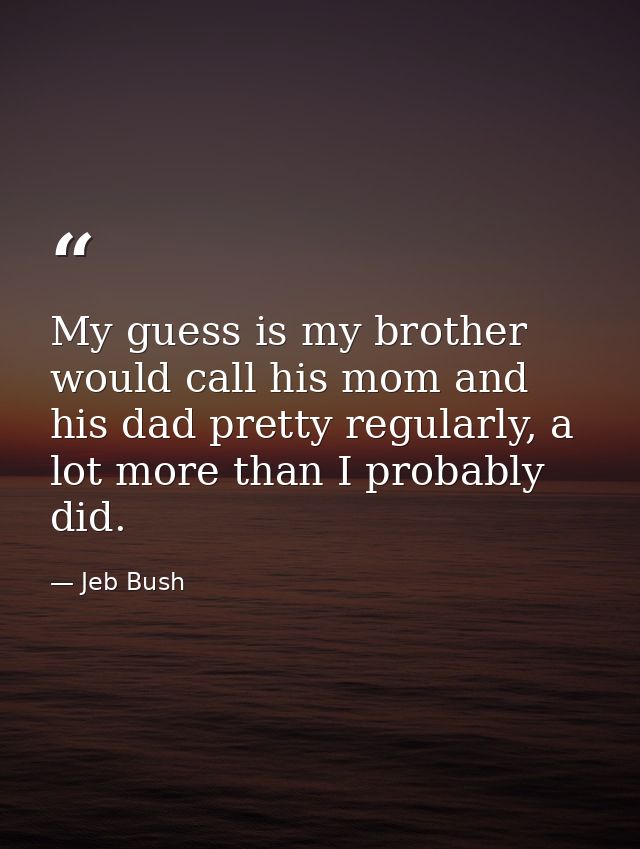 My guess is my brother would call his mom and his dad pretty regularly, a lot more than I probably did. — Jeb Bush