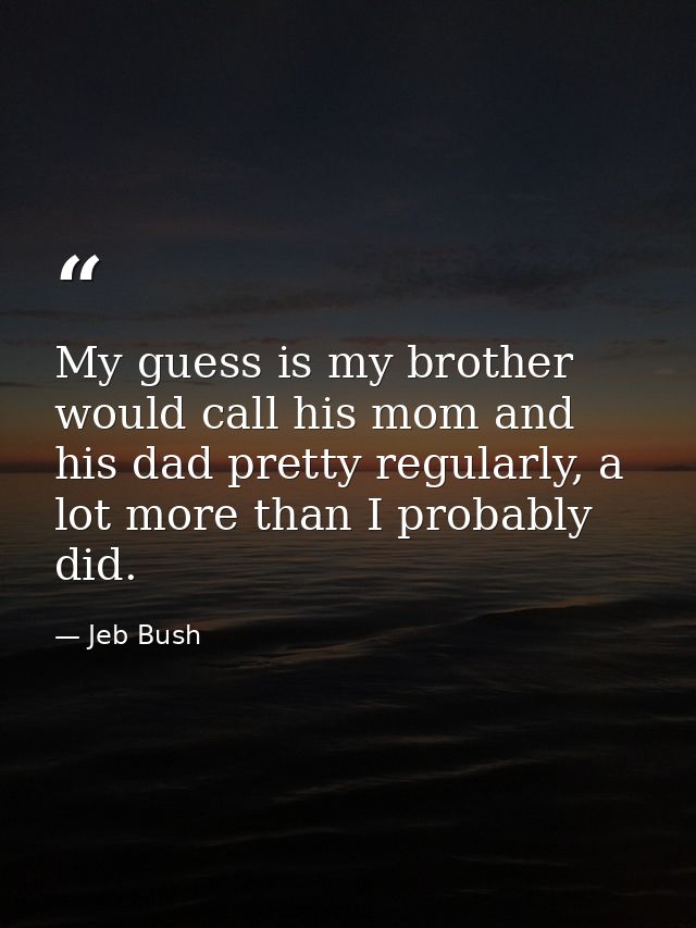My guess is my brother would call his mom and his dad pretty regularly, a lot more than I probably did. — Jeb Bush