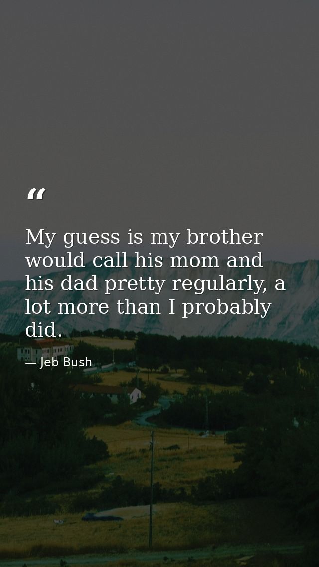 My guess is my brother would call his mom and his dad pretty regularly, a lot more than I probably did. — Jeb Bush